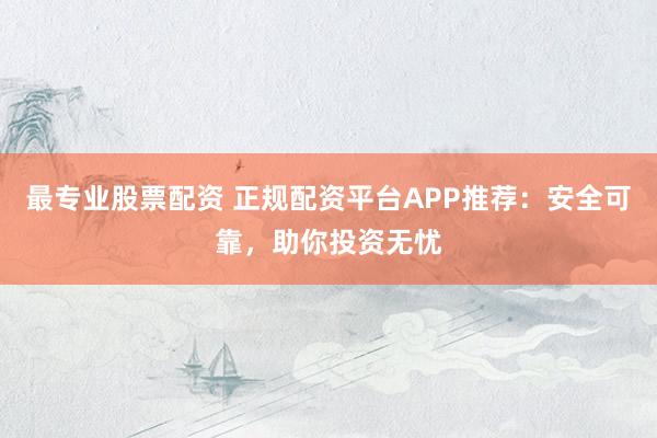 最专业股票配资 正规配资平台APP推荐：安全可靠，助你投资无忧
