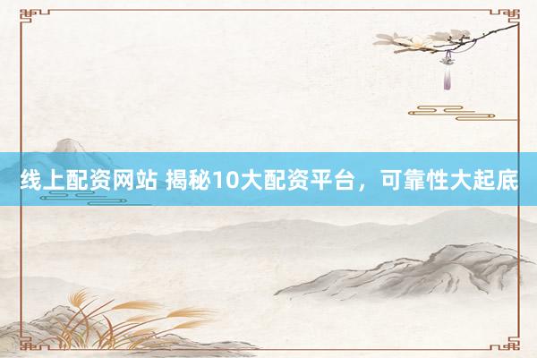 线上配资网站 揭秘10大配资平台，可靠性大起底