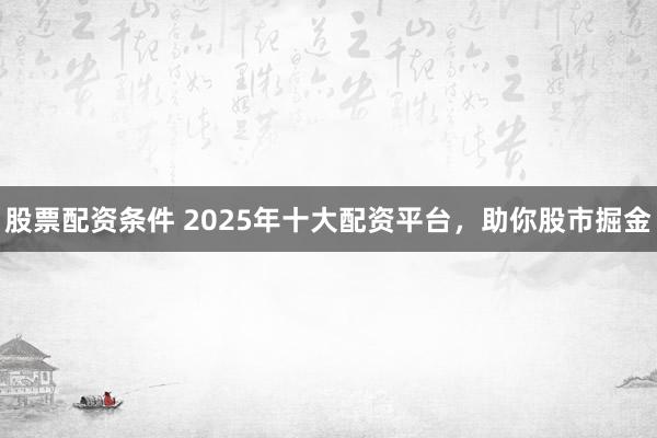股票配资条件 2025年十大配资平台，助你股市掘金