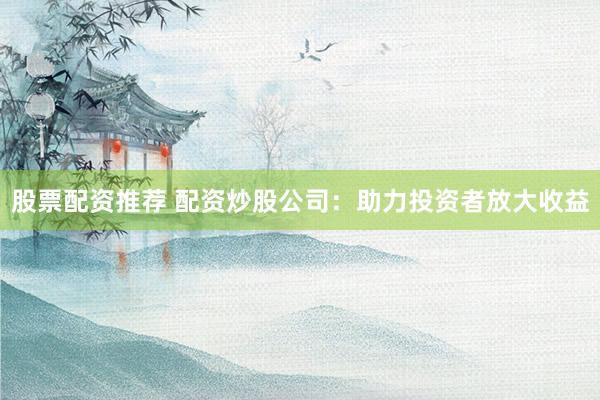 股票配资推荐 配资炒股公司：助力投资者放大收益