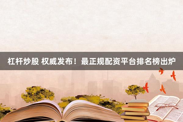 杠杆炒股 权威发布！最正规配资平台排名榜出炉
