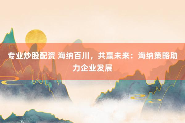专业炒股配资 海纳百川，共赢未来：海纳策略助力企业发展