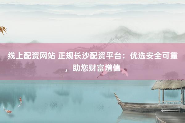 线上配资网站 正规长沙配资平台：优选安全可靠，助您财富增值