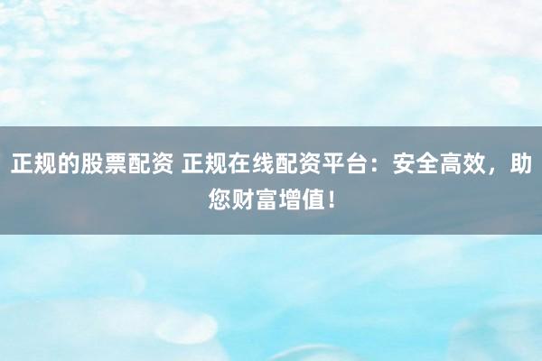 正规的股票配资 正规在线配资平台：安全高效，助您财富增值！