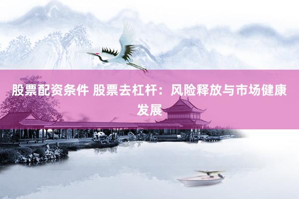股票配资条件 股票去杠杆：风险释放与市场健康发展