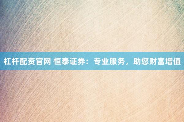 杠杆配资官网 恒泰证券：专业服务，助您财富增值