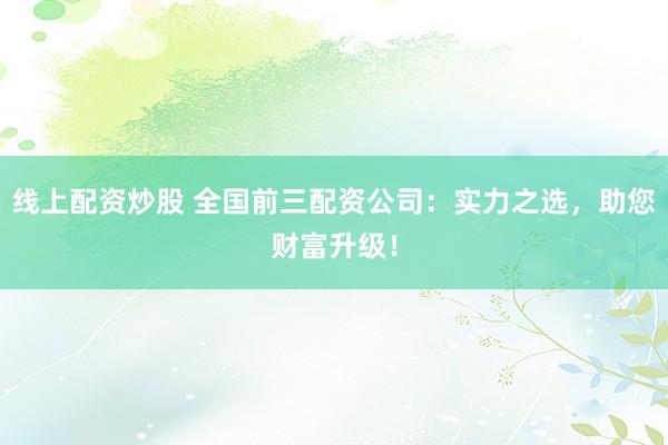 线上配资炒股 全国前三配资公司：实力之选，助您财富升级！