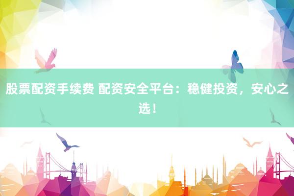 股票配资手续费 配资安全平台：稳健投资，安心之选！