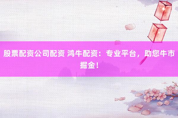 股票配资公司配资 鸿牛配资：专业平台，助您牛市掘金！
