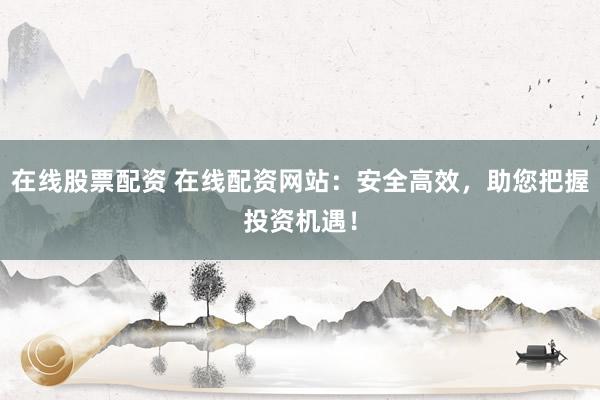 在线股票配资 在线配资网站：安全高效，助您把握投资机遇！