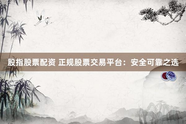 股指股票配资 正规股票交易平台：安全可靠之选
