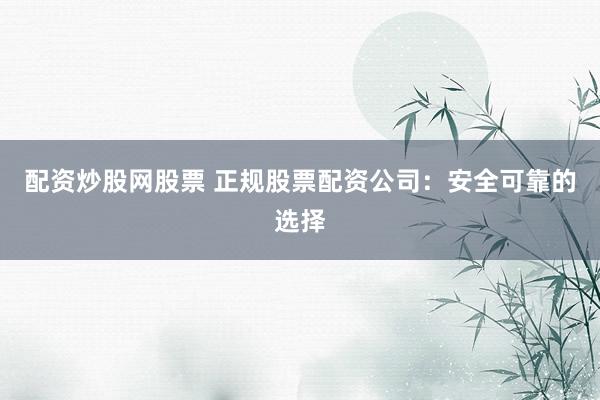 配资炒股网股票 正规股票配资公司：安全可靠的选择