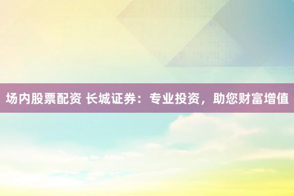 场内股票配资 长城证券：专业投资，助您财富增值