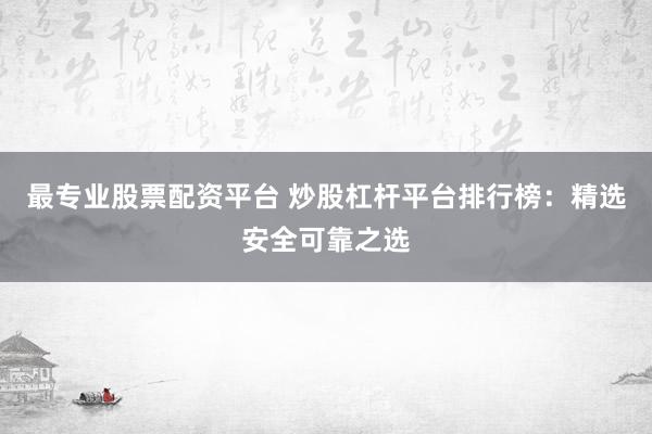 最专业股票配资平台 炒股杠杆平台排行榜：精选安全可靠之选