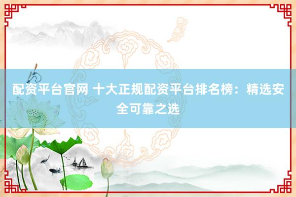 配资平台官网 十大正规配资平台排名榜：精选安全可靠之选
