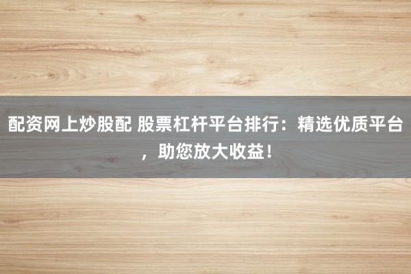 配资网上炒股配 股票杠杆平台排行：精选优质平台，助您放大收益！