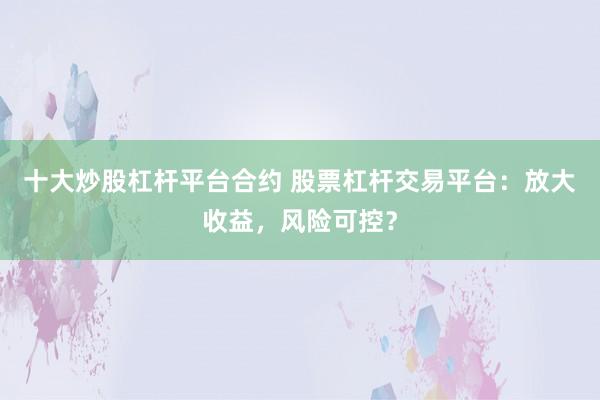 十大炒股杠杆平台合约 股票杠杆交易平台：放大收益，风险可控？
