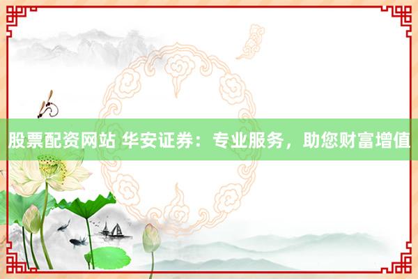 股票配资网站 华安证券：专业服务，助您财富增值