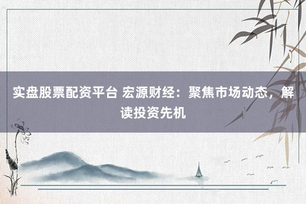 实盘股票配资平台 宏源财经：聚焦市场动态，解读投资先机