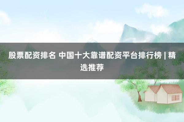 股票配资排名 中国十大靠谱配资平台排行榜 | 精选推荐