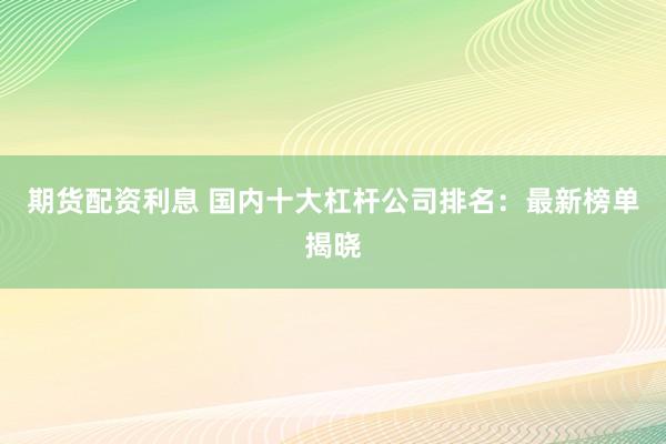 期货配资利息 国内十大杠杆公司排名：最新榜单揭晓