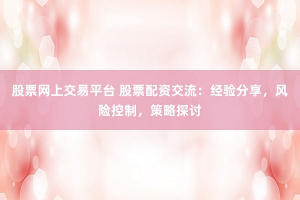 股票网上交易平台 股票配资交流：经验分享，风险控制，策略探讨