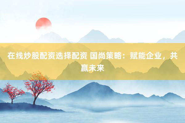 在线炒股配资选择配资 国尚策略：赋能企业，共赢未来