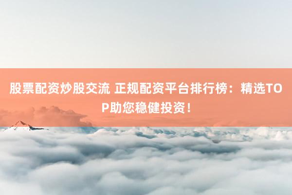 股票配资炒股交流 正规配资平台排行榜：精选TOP助您稳健投资！