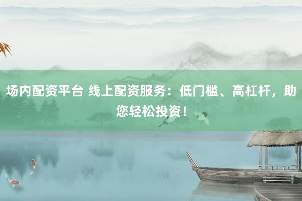 场内配资平台 线上配资服务：低门槛、高杠杆，助您轻松投资！