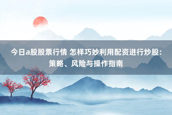 今日a股股票行情 怎样巧妙利用配资进行炒股：策略、风险与操作指南