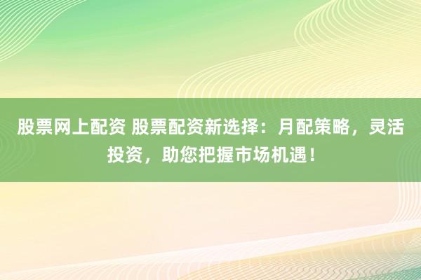股票网上配资 股票配资新选择：月配策略，灵活投资，助您把握市场机遇！