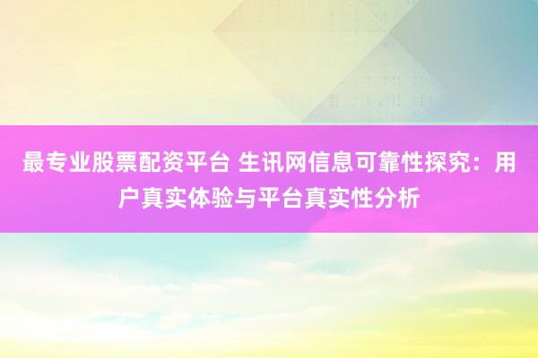 最专业股票配资平台 生讯网信息可靠性探究：用户真实体验与平台真实性分析