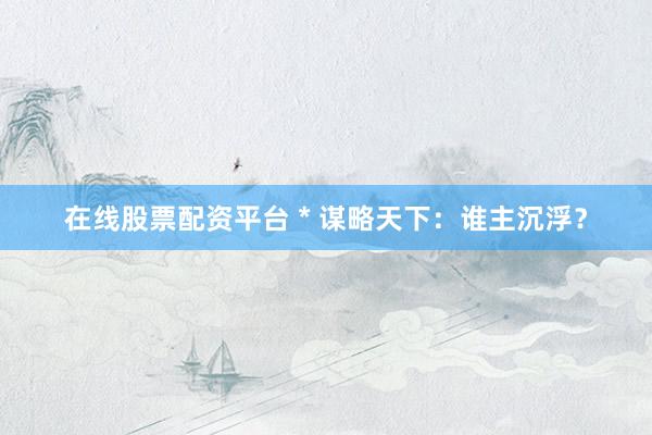 在线股票配资平台 * 谋略天下：谁主沉浮？