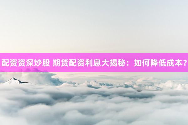 配资资深炒股 期货配资利息大揭秘：如何降低成本？