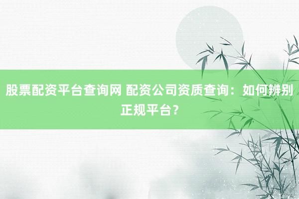 股票配资平台查询网 配资公司资质查询：如何辨别正规平台？