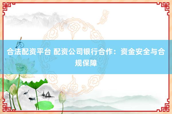 合法配资平台 配资公司银行合作：资金安全与合规保障
