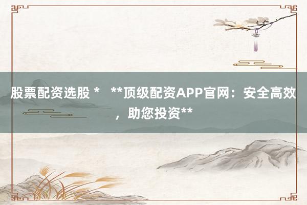 股票配资选股 *   **顶级配资APP官网：安全高效，助您投资**