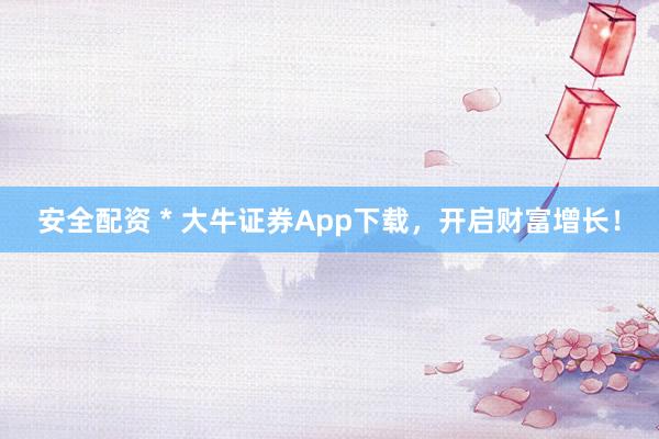 安全配资 * 大牛证券App下载，开启财富增长！