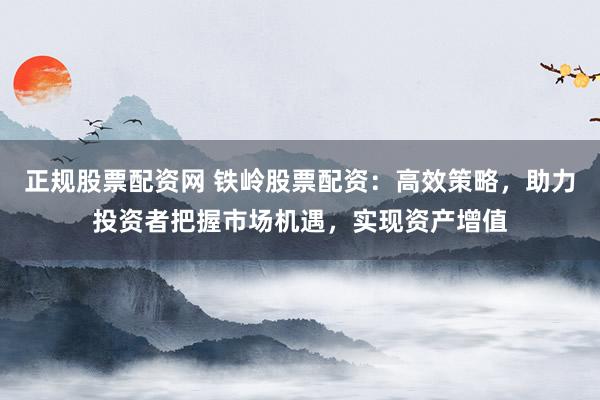 正规股票配资网 铁岭股票配资：高效策略，助力投资者把握市场机遇，实现资产增值