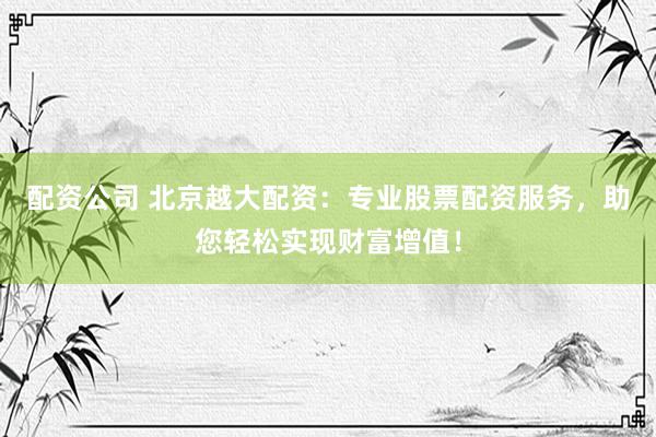配资公司 北京越大配资：专业股票配资服务，助您轻松实现财富增值！
