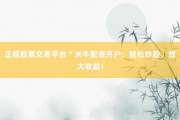 正规股票交易平台 * 米牛配资开户：轻松炒股，放大收益！