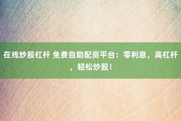 在线炒股杠杆 免费自助配资平台：零利息，高杠杆，轻松炒股！