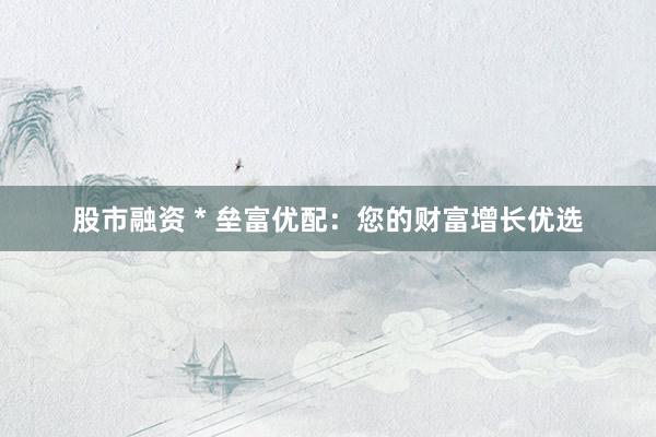 股市融资 * 垒富优配：您的财富增长优选