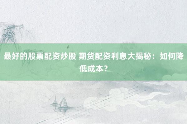 最好的股票配资炒股 期货配资利息大揭秘：如何降低成本？