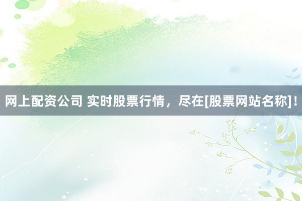 网上配资公司 实时股票行情，尽在[股票网站名称]！