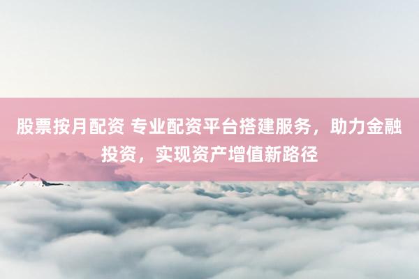 股票按月配资 专业配资平台搭建服务，助力金融投资，实现资产增值新路径