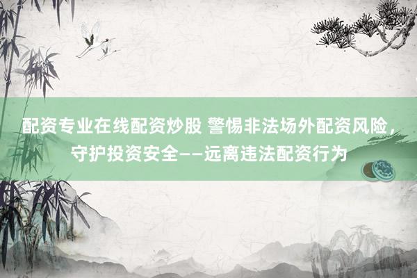 配资专业在线配资炒股 警惕非法场外配资风险，守护投资安全——远离违法配资行为