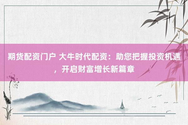 期货配资门户 大牛时代配资：助您把握投资机遇，开启财富增长新篇章