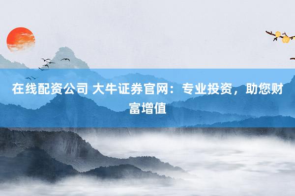 在线配资公司 大牛证券官网：专业投资，助您财富增值