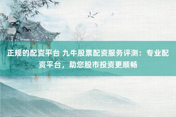 正规的配资平台 九牛股票配资服务评测：专业配资平台，助您股市投资更顺畅
